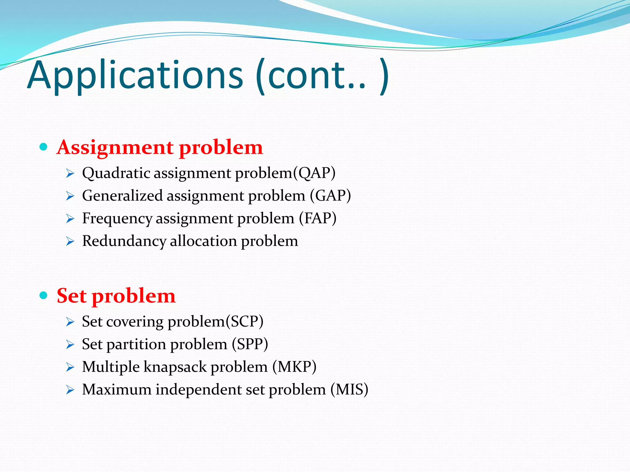 Applications (cont.. )
 Assignment problem
 Quadratic assignment problem(QAP)
 Generalized assignment problem (GAP)
 Frequency assignment problem (FAP)
 Redundancy allocation problem
 Set problem
 Set covering problem(SCP)
 Set partition problem (SPP)
 Multiple knapsack problem (MKP)
 Maximum independent set problem (MIS)
 