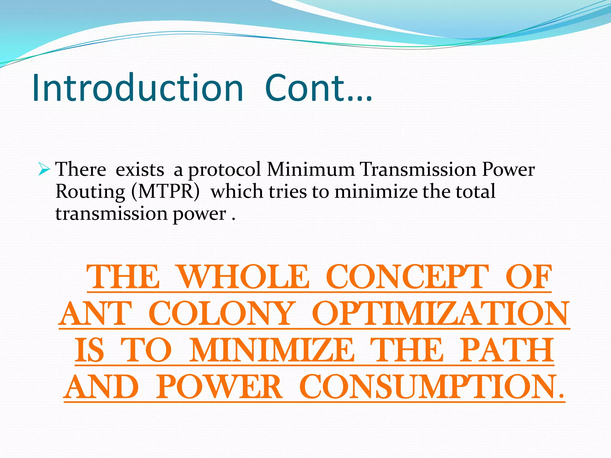 Introduction Cont…
 There exists a protocol Minimum Transmission Power
Routing (MTPR) which tries to minimize the total
transmission power .
THE WHOLE CONCEPT OF
ANT COLONY OPTIMIZATION
IS TO MINIMIZE THE PATH
AND POWER CONSUMPTION.
 