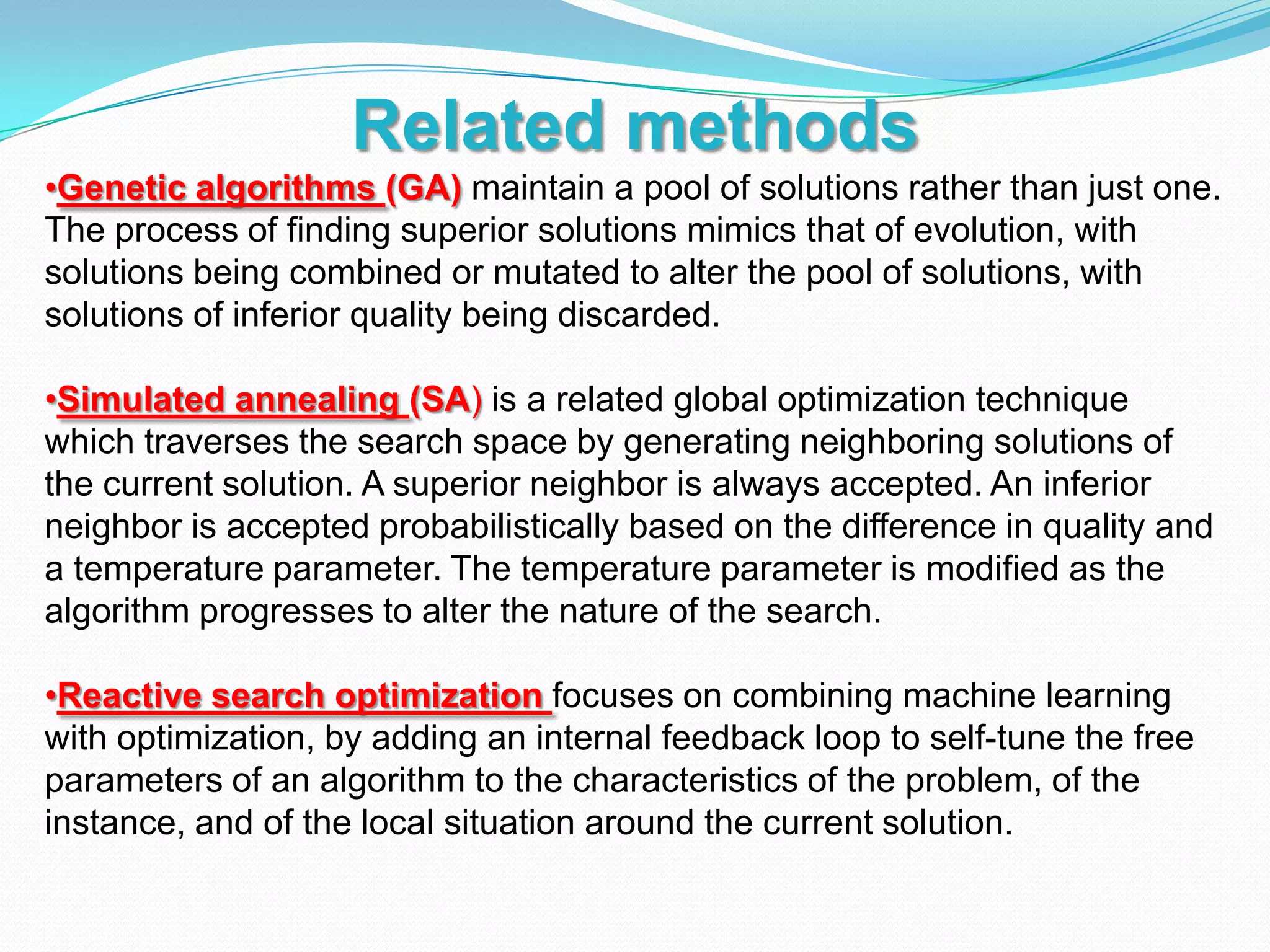 Related methods
•Genetic algorithms (GA) maintain a pool of solutions rather than just one.
The process of finding superior solutions mimics that of evolution, with
solutions being combined or mutated to alter the pool of solutions, with
solutions of inferior quality being discarded.
•Simulated annealing (SA) is a related global optimization technique
which traverses the search space by generating neighboring solutions of
the current solution. A superior neighbor is always accepted. An inferior
neighbor is accepted probabilistically based on the difference in quality and
a temperature parameter. The temperature parameter is modified as the
algorithm progresses to alter the nature of the search.
•Reactive search optimization focuses on combining machine learning
with optimization, by adding an internal feedback loop to self-tune the free
parameters of an algorithm to the characteristics of the problem, of the
instance, and of the local situation around the current solution.
 