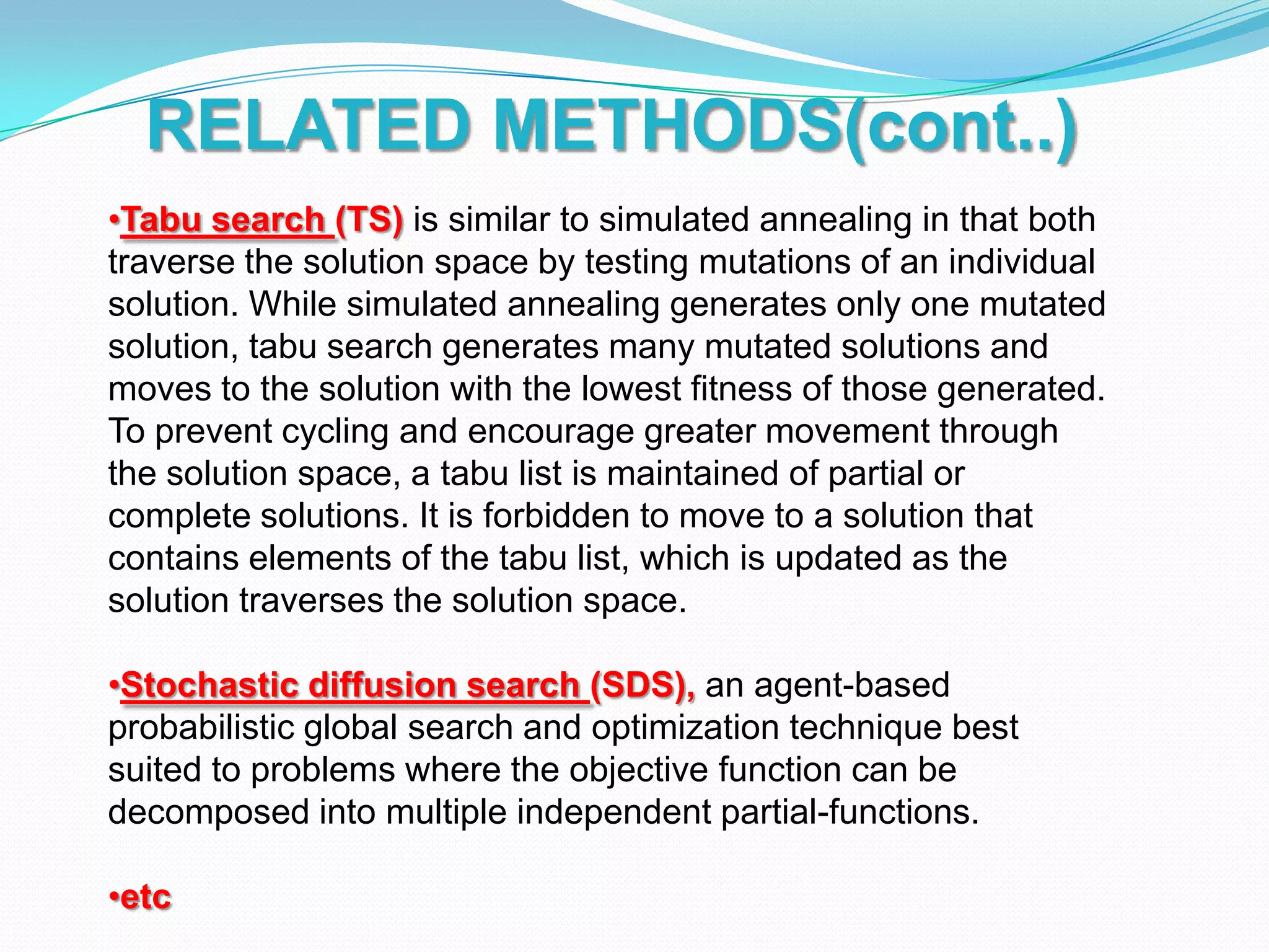 •Tabu search (TS) is similar to simulated annealing in that both
traverse the solution space by testing mutations of an individual
solution. While simulated annealing generates only one mutated
solution, tabu search generates many mutated solutions and
moves to the solution with the lowest fitness of those generated.
To prevent cycling and encourage greater movement through
the solution space, a tabu list is maintained of partial or
complete solutions. It is forbidden to move to a solution that
contains elements of the tabu list, which is updated as the
solution traverses the solution space.
•Stochastic diffusion search (SDS), an agent-based
probabilistic global search and optimization technique best
suited to problems where the objective function can be
decomposed into multiple independent partial-functions.
•etc
RELATED METHODS(cont..)
 