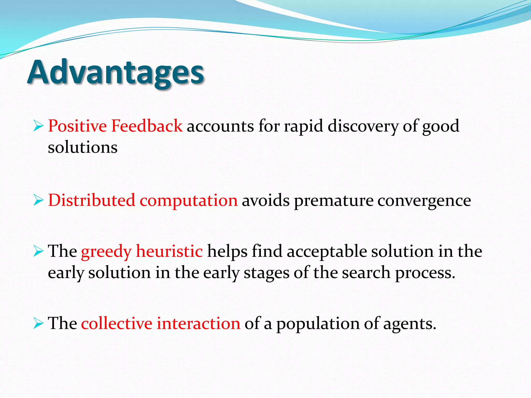 Advantages
Positive Feedback accounts for rapid discovery of good
solutions
Distributed computation avoids premature convergence
The greedy heuristic helps find acceptable solution in the
early solution in the early stages of the search process.
The collective interaction of a population of agents.
 