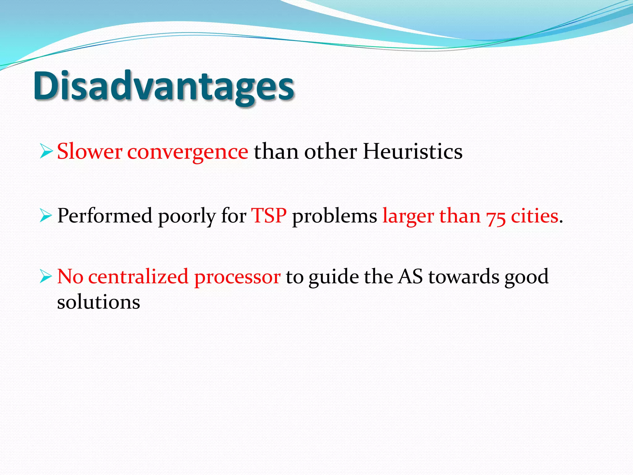 Disadvantages
Slower convergence than other Heuristics
Performed poorly for TSP problems larger than 75 cities.
No centralized processor to guide the AS towards good
solutions
 