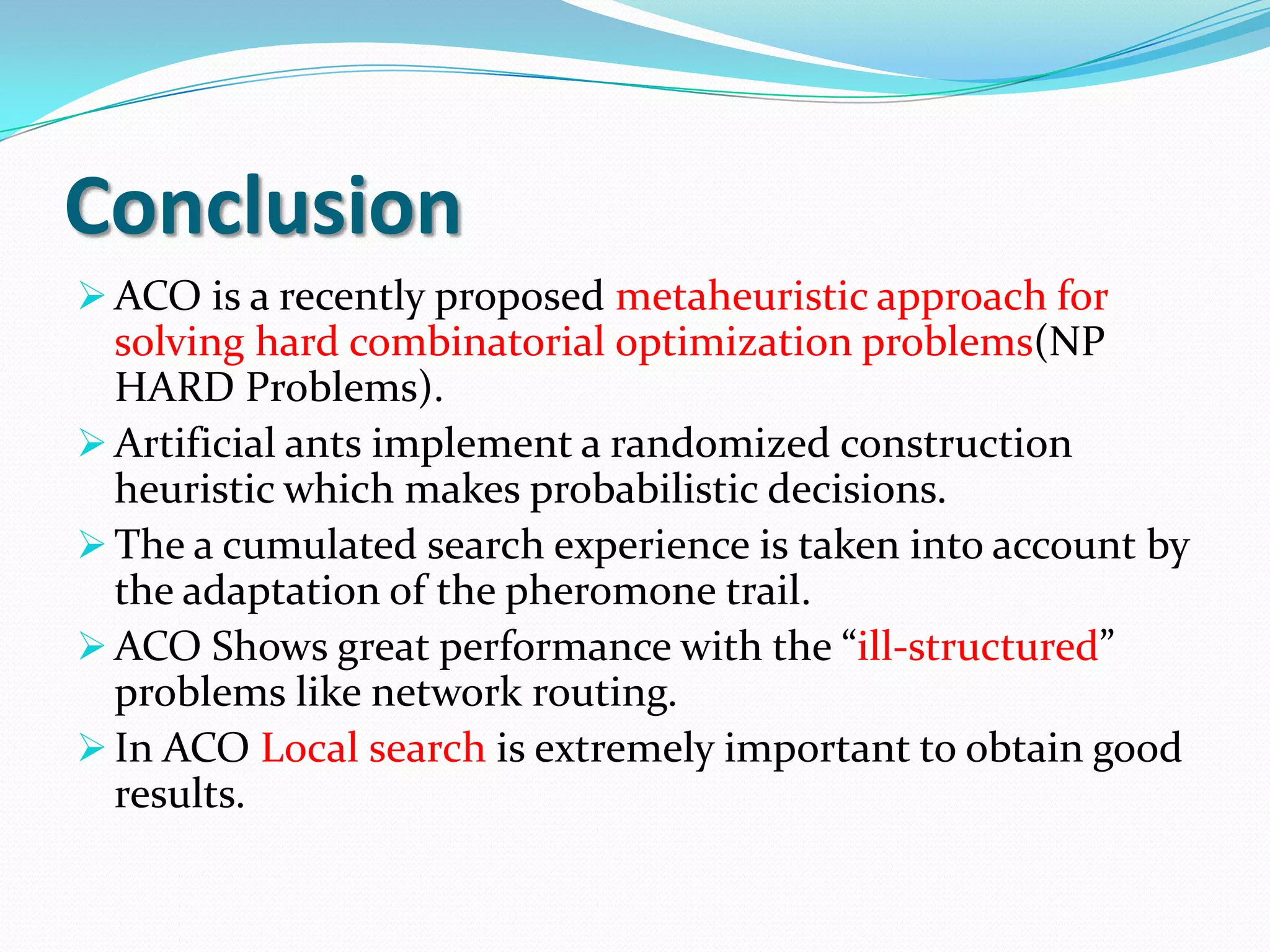 Conclusion
 ACO is a recently proposed metaheuristic approach for
solving hard combinatorial optimization problems(NP
HARD Problems).
 Artificial ants implement a randomized construction
heuristic which makes probabilistic decisions.
 The a cumulated search experience is taken into account by
the adaptation of the pheromone trail.
 ACO Shows great performance with the “ill-structured”
problems like network routing.
 In ACO Local search is extremely important to obtain good
results.
 