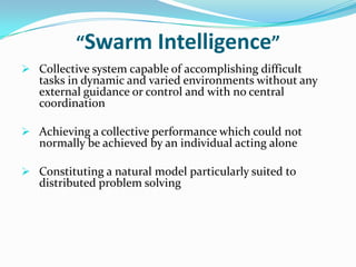 “Swarm Intelligence”
 Collective system capable of accomplishing difficult
tasks in dynamic and varied environments without any
external guidance or control and with no central
coordination
 Achieving a collective performance which could not
normally be achieved by an individual acting alone
 Constituting a natural model particularly suited to
distributed problem solving
 