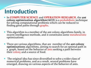 Introduction
 In COMPUTER SCIENCE and OPERATION RESEARCH, the ant
colony optimization algorithm(ACO) is a probabilistic technique
for solving computational problems which can be reduced to
finding good paths through graphs.
 This algorithm is a member of the ant colony algorithms family, in
swarm intelligence methods, and it constitutes some metaheuristic
optimizations.
 There are various algorithms, that are member of the ant colony
optimizations algorithms, aiming to search for an optimal path in
a graph, based on the behavior of ants seeking a path between
their colony and a source of food.
 The original idea has since diversified to solve a wider class of
numerical problems, and as a result, several problems have
emerged, drawing on various aspects of the behavior of ants.
 