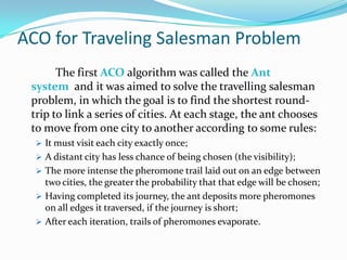 ACO for Traveling Salesman Problem
The first ACO algorithm was called the Ant
system and it was aimed to solve the travelling salesman
problem, in which the goal is to find the shortest round-
trip to link a series of cities. At each stage, the ant chooses
to move from one city to another according to some rules:
 It must visit each city exactly once;
 A distant city has less chance of being chosen (the visibility);
 The more intense the pheromone trail laid out on an edge between
two cities, the greater the probability that that edge will be chosen;
 Having completed its journey, the ant deposits more pheromones
on all edges it traversed, if the journey is short;
 After each iteration, trails of pheromones evaporate.
 