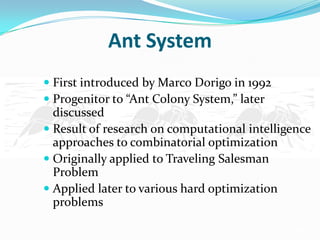 Ant System
 First introduced by Marco Dorigo in 1992
 Progenitor to “Ant Colony System,” later
discussed
 Result of research on computational intelligence
approaches to combinatorial optimization
 Originally applied to Traveling Salesman
Problem
 Applied later to various hard optimization
problems
 