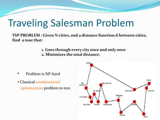 Traveling Salesman Problem
• Problem is NP-hard
• Classical combinatorial
optimization problem to test.
TSP PROBLEM : Given N cities, and a distance function d between cities,
find a tour that:
1. Goes through every city once and only once
2. Minimizes the total distance.
 