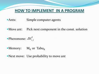 HOW TO IMPLEMENT IN A PROGRAM
Ants: Simple computer agents
Move ant: Pick next component in the const. solution
Pheromone:
Memory: MK or TabuK
Next move: Use probability to move ant
k
j
,
i


 