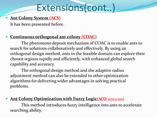Extensions(cont..)
 Ant Colony System (ACS)
It has been presented before.
 Continuous orthogonal ant colony (COAC)
The pheromone deposit mechanism of COAC is to enable ants to
search for solutions collaboratively and effectively. By using an
orthogonal design method, ants in the feasible domain can explore their
chosen regions rapidly and efficiently, with enhanced global search
capability and accuracy.
The orthogonal design method and the adaptive radius
adjustment method can also be extended to other optimization
algorithms for delivering wider advantages in solving practical
problems.
 Ant Colony Optimization with Fuzzy Logic(ACO WITH FUZZY)
This method introduces fuzzy intelligence into ants to accelerate
searching ability.
 