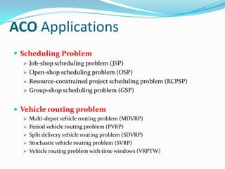 ACO Applications
 Scheduling Problem
 Job-shop scheduling problem (JSP)
 Open-shop scheduling problem (OSP)
 Resource-constrained project scheduling problem (RCPSP)
 Group-shop scheduling problem (GSP)
 Vehicle routing problem
 Multi-depot vehicle routing problem (MDVRP)
 Period vehicle routing problem (PVRP)
 Split delivery vehicle routing problem (SDVRP)
 Stochastic vehicle routing problem (SVRP)
 Vehicle routing problem with time windows (VRPTW)
 