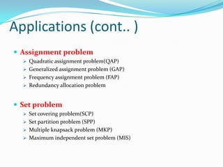 Applications (cont.. )
 Assignment problem
 Quadratic assignment problem(QAP)
 Generalized assignment problem (GAP)
 Frequency assignment problem (FAP)
 Redundancy allocation problem
 Set problem
 Set covering problem(SCP)
 Set partition problem (SPP)
 Multiple knapsack problem (MKP)
 Maximum independent set problem (MIS)
 