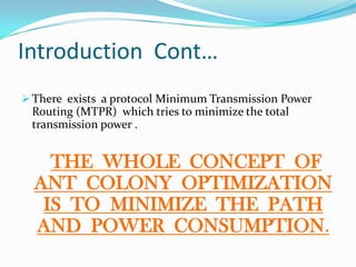 Introduction Cont…
 There exists a protocol Minimum Transmission Power
Routing (MTPR) which tries to minimize the total
transmission power .
THE WHOLE CONCEPT OF
ANT COLONY OPTIMIZATION
IS TO MINIMIZE THE PATH
AND POWER CONSUMPTION.
 