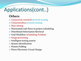 Applications(cont..)
Others
 Connection-oriented network routing
 Connectionless network routing
 Data mining
 Discounted cash flows in project scheduling
 Distributed Information Retrieval
 Grid Workflow Scheduling Problem
 Image processing
 Intelligent testing system
 System identification
 Protein Folding
 Power Electronic Circuit Design
 