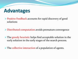 Advantages
Positive Feedback accounts for rapid discovery of good
solutions
Distributed computation avoids premature convergence
The greedy heuristic helps find acceptable solution in the
early solution in the early stages of the search process.
The collective interaction of a population of agents.
 