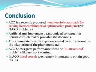 Conclusion
 ACO is a recently proposed metaheuristic approach for
solving hard combinatorial optimization problems(NP
HARD Problems).
 Artificial ants implement a randomized construction
heuristic which makes probabilistic decisions.
 The a cumulated search experience is taken into account by
the adaptation of the pheromone trail.
 ACO Shows great performance with the “ill-structured”
problems like network routing.
 In ACO Local search is extremely important to obtain good
results.
 