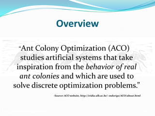 Ant Colony Optimization (ACO)
Overview
“Ant Colony Optimization (ACO)
studies artificial systems that take
inspiration from the behavior of real
ant colonies and which are used to
solve discrete optimization problems.”
-Source: ACO website, http://iridia.ulb.ac.be/~mdorigo/ACO/about.html
 