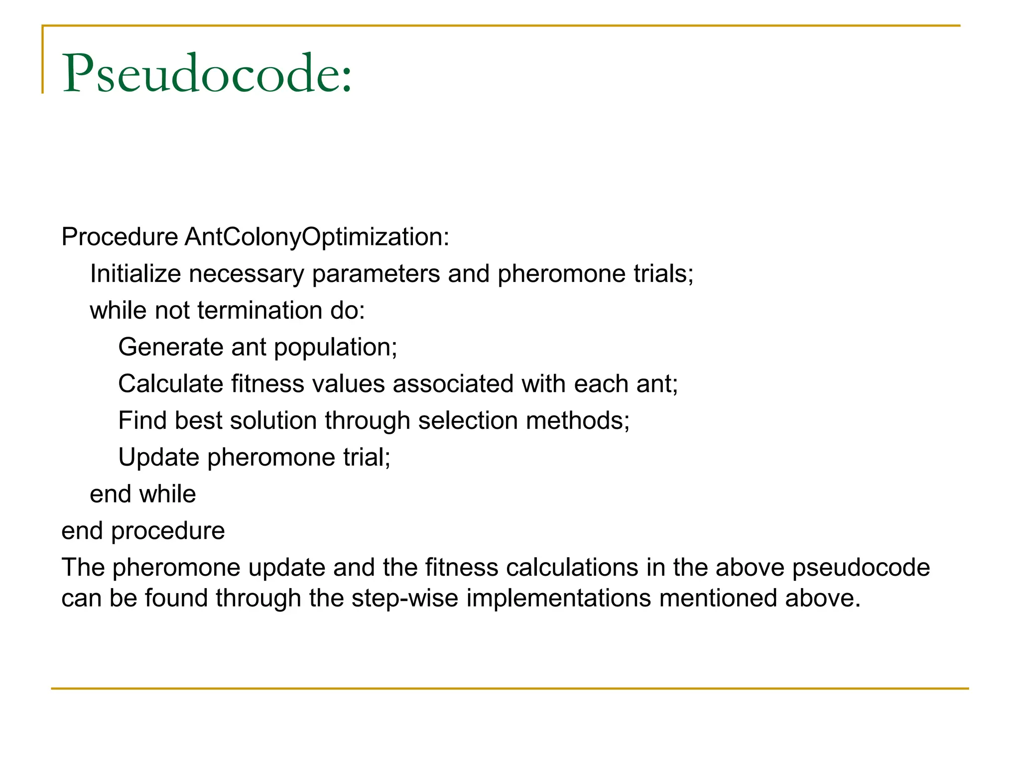 Pseudocode:
Procedure AntColonyOptimization:
Initialize necessary parameters and pheromone trials;
while not termination do:
Generate ant population;
Calculate fitness values associated with each ant;
Find best solution through selection methods;
Update pheromone trial;
end while
end procedure
The pheromone update and the fitness calculations in the above pseudocode
can be found through the step-wise implementations mentioned above.
 