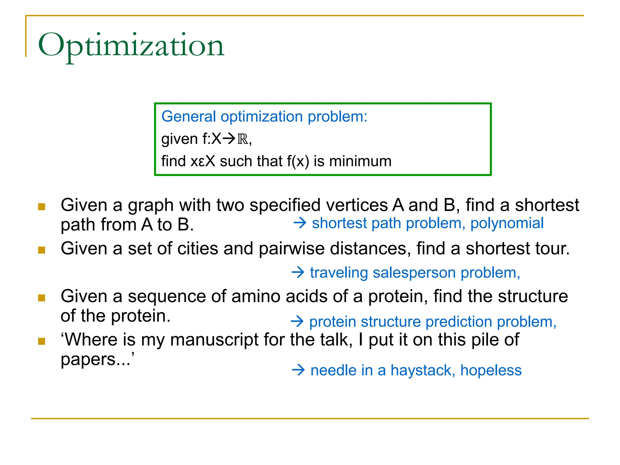 Optimization
 Given a graph with two specified vertices A and B, find a shortest
path from A to B.
 Given a set of cities and pairwise distances, find a shortest tour.
 Given a sequence of amino acids of a protein, find the structure
of the protein.
 ‘Where is my manuscript for the talk, I put it on this pile of
papers...’
General optimization problem:
given f:Xℝ,
find xεX such that f(x) is minimum
 shortest path problem, polynomial
 traveling salesperson problem,
 protein structure prediction problem,
 needle in a haystack, hopeless
 