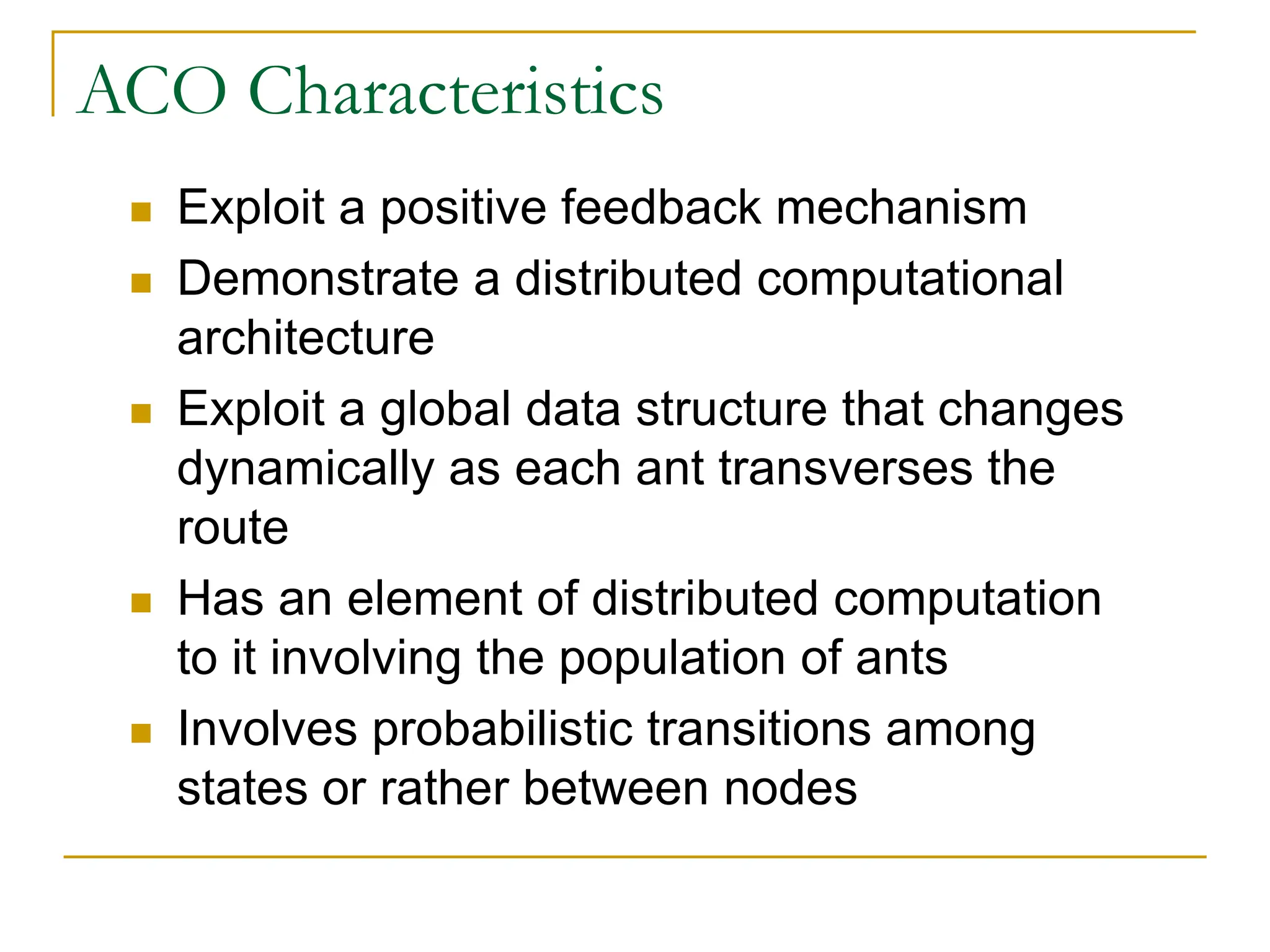 ACO Characteristics
 Exploit a positive feedback mechanism
 Demonstrate a distributed computational
architecture
 Exploit a global data structure that changes
dynamically as each ant transverses the
route
 Has an element of distributed computation
to it involving the population of ants
 Involves probabilistic transitions among
states or rather between nodes
 