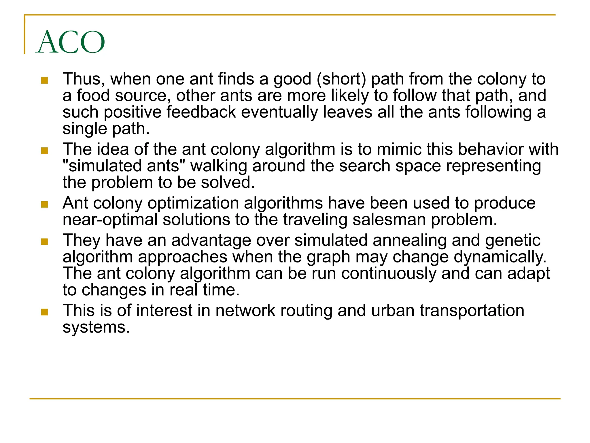 ACO
 Thus, when one ant finds a good (short) path from the colony to
a food source, other ants are more likely to follow that path, and
such positive feedback eventually leaves all the ants following a
single path.
 The idea of the ant colony algorithm is to mimic this behavior with
"simulated ants" walking around the search space representing
the problem to be solved.
 Ant colony optimization algorithms have been used to produce
near-optimal solutions to the traveling salesman problem.
 They have an advantage over simulated annealing and genetic
algorithm approaches when the graph may change dynamically.
The ant colony algorithm can be run continuously and can adapt
to changes in real time.
 This is of interest in network routing and urban transportation
systems.
 