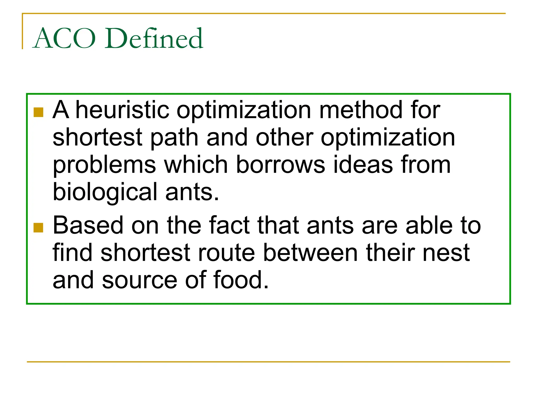 ACO Defined
 A heuristic optimization method for
shortest path and other optimization
problems which borrows ideas from
biological ants.
 Based on the fact that ants are able to
find shortest route between their nest
and source of food.
 