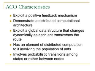 ACO Characteristics
 Exploit a positive feedback mechanism
 Demonstrate a distributed computational
architecture
 Exploit a global data structure that changes
dynamically as each ant transverses the
route
 Has an element of distributed computation
to it involving the population of ants
 Involves probabilistic transitions among
states or rather between nodes
 