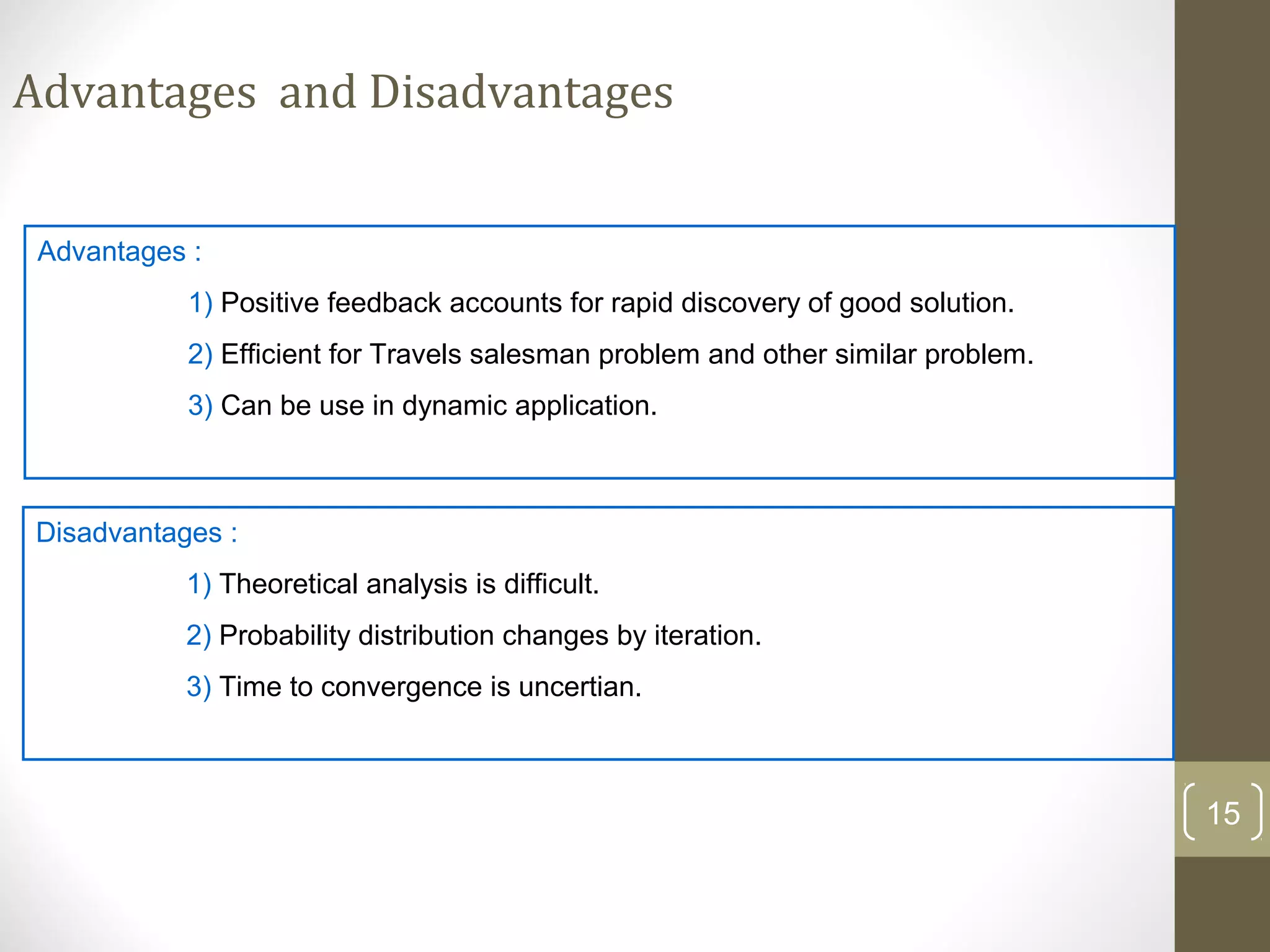 Advantages and Disadvantages


 Advantages :
           1) Positive feedback accounts for rapid discovery of good solution.
           2) Efficient for Travels salesman problem and other similar problem.
           3) Can be use in dynamic application.



Disadvantages :
           1) Theoretical analysis is difficult.
           2) Probability distribution changes by iteration.
           3) Time to convergence is uncertian.



                                                                                  15
 