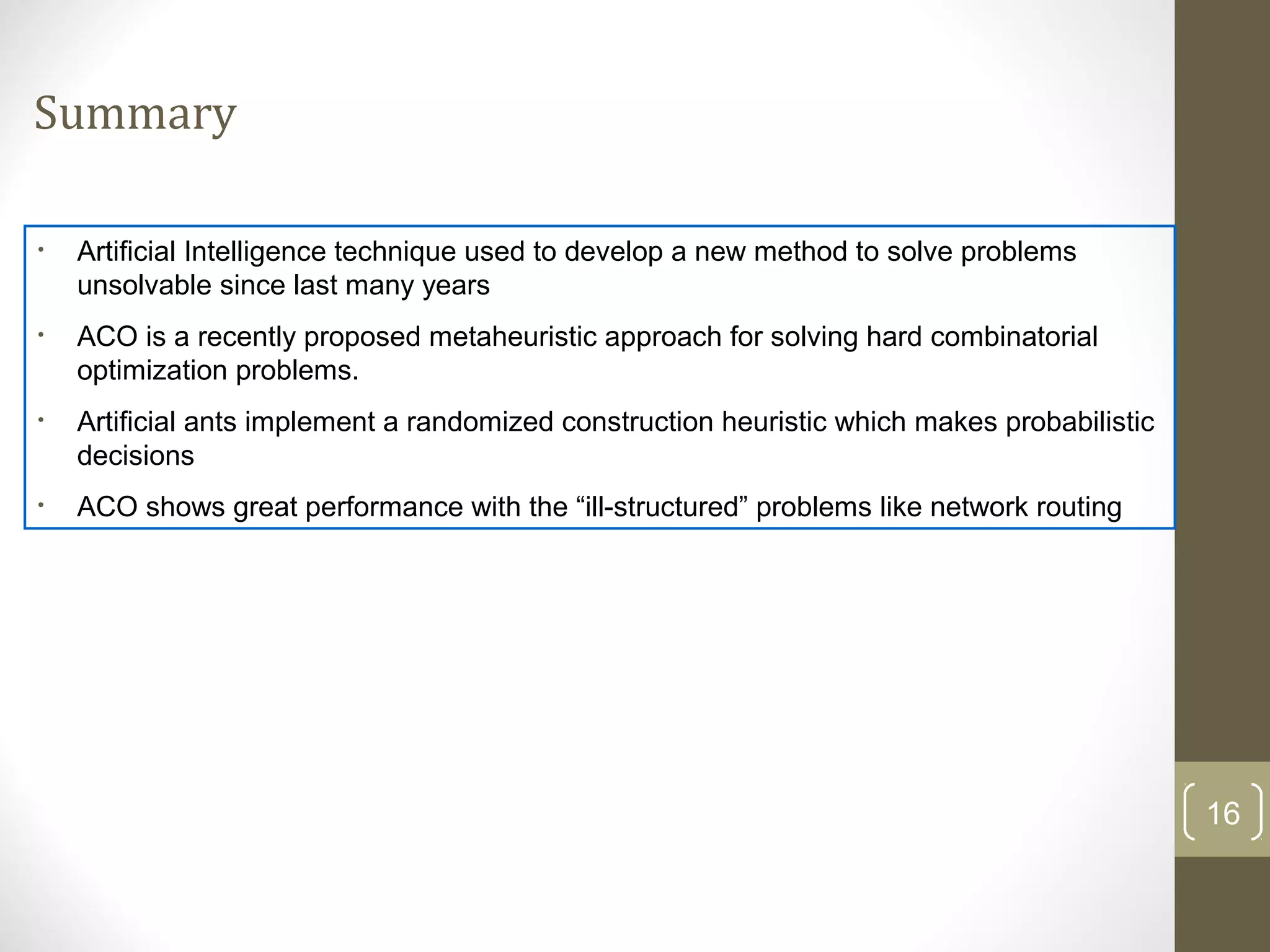 Summary

•   Artificial Intelligence technique used to develop a new method to solve problems
    unsolvable since last many years
•   ACO is a recently proposed metaheuristic approach for solving hard combinatorial
    optimization problems.
•   Artificial ants implement a randomized construction heuristic which makes probabilistic
    decisions
•   ACO shows great performance with the “ill-structured” problems like network routing




                                                                                              16
 