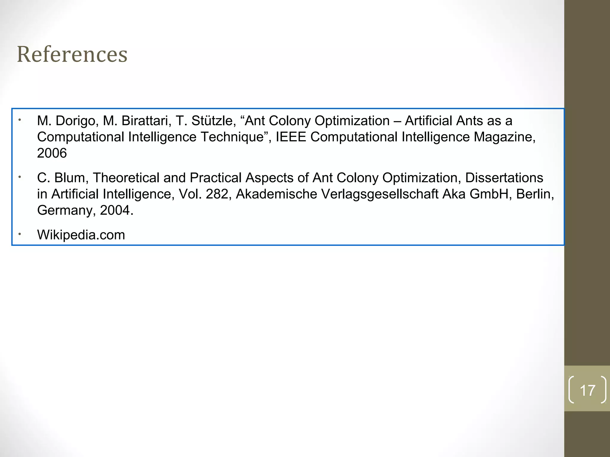 References

•   M. Dorigo, M. Birattari, T. Stützle, “Ant Colony Optimization – Artificial Ants as a
    Computational Intelligence Technique”, IEEE Computational Intelligence Magazine,
    2006
•   C. Blum, Theoretical and Practical Aspects of Ant Colony Optimization, Dissertations
    in Artificial Intelligence, Vol. 282, Akademische Verlagsgesellschaft Aka GmbH, Berlin,
    Germany, 2004.
•   Wikipedia.com




                                                                                              17
 