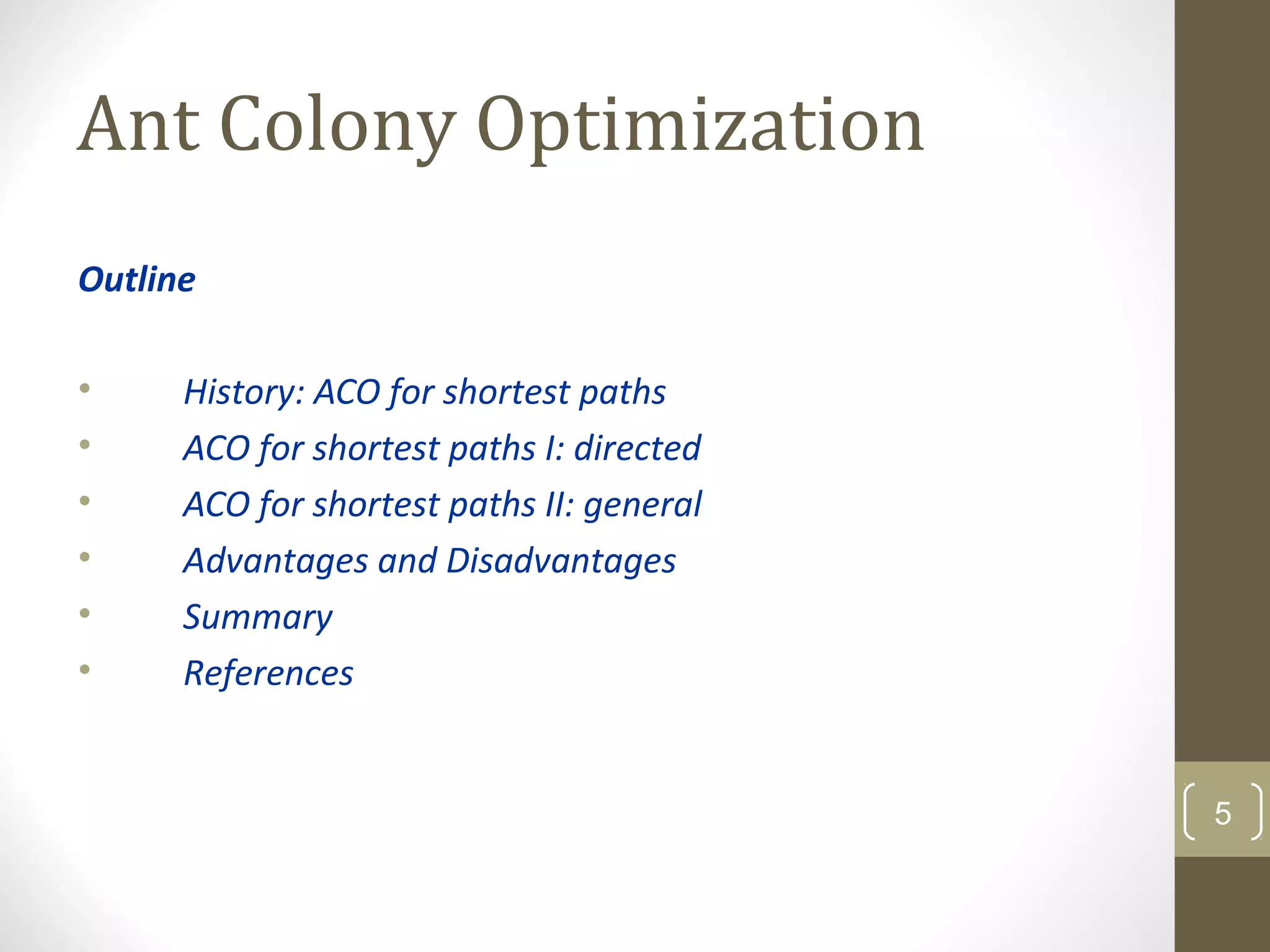 Ant Colony Optimization
Outline

•     History: ACO for shortest paths
•     ACO for shortest paths I: directed
•     ACO for shortest paths II: general
•     Advantages and Disadvantages
•     Summary
•     References


                                           5
 