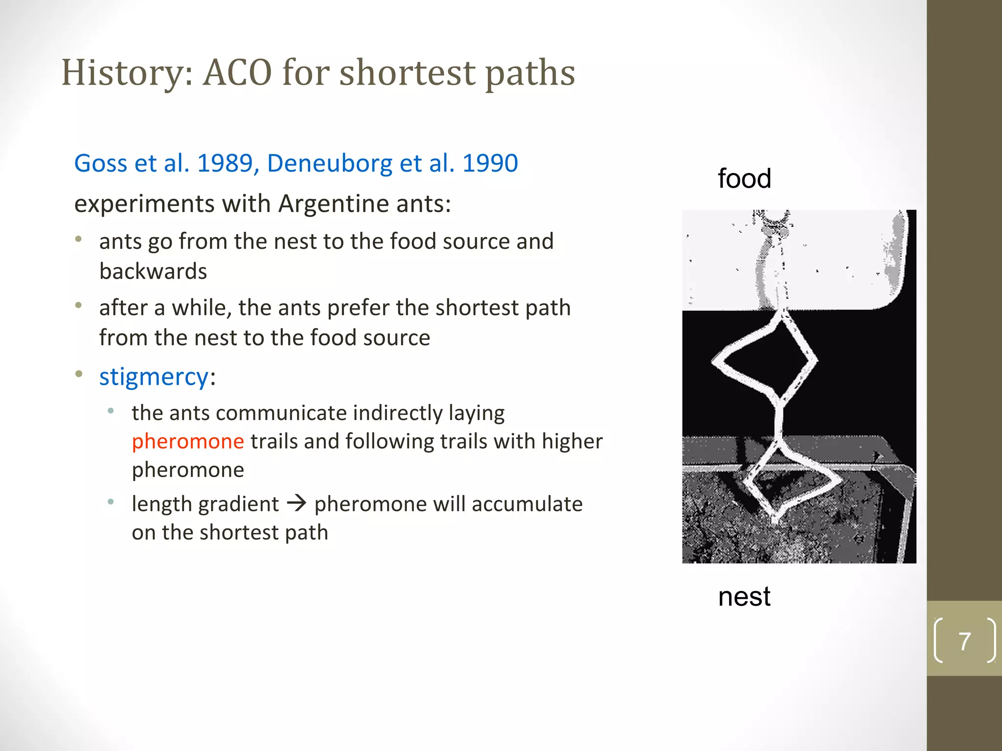 History: ACO for shortest paths

Goss et al. 1989, Deneuborg et al. 1990
                                                         food
experiments with Argentine ants:
• ants go from the nest to the food source and
  backwards
• after a while, the ants prefer the shortest path
  from the nest to the food source
• stigmercy:
   • the ants communicate indirectly laying
     pheromone trails and following trails with higher
     pheromone
   • length gradient  pheromone will accumulate
     on the shortest path

                                                         nest
                                                                7
 