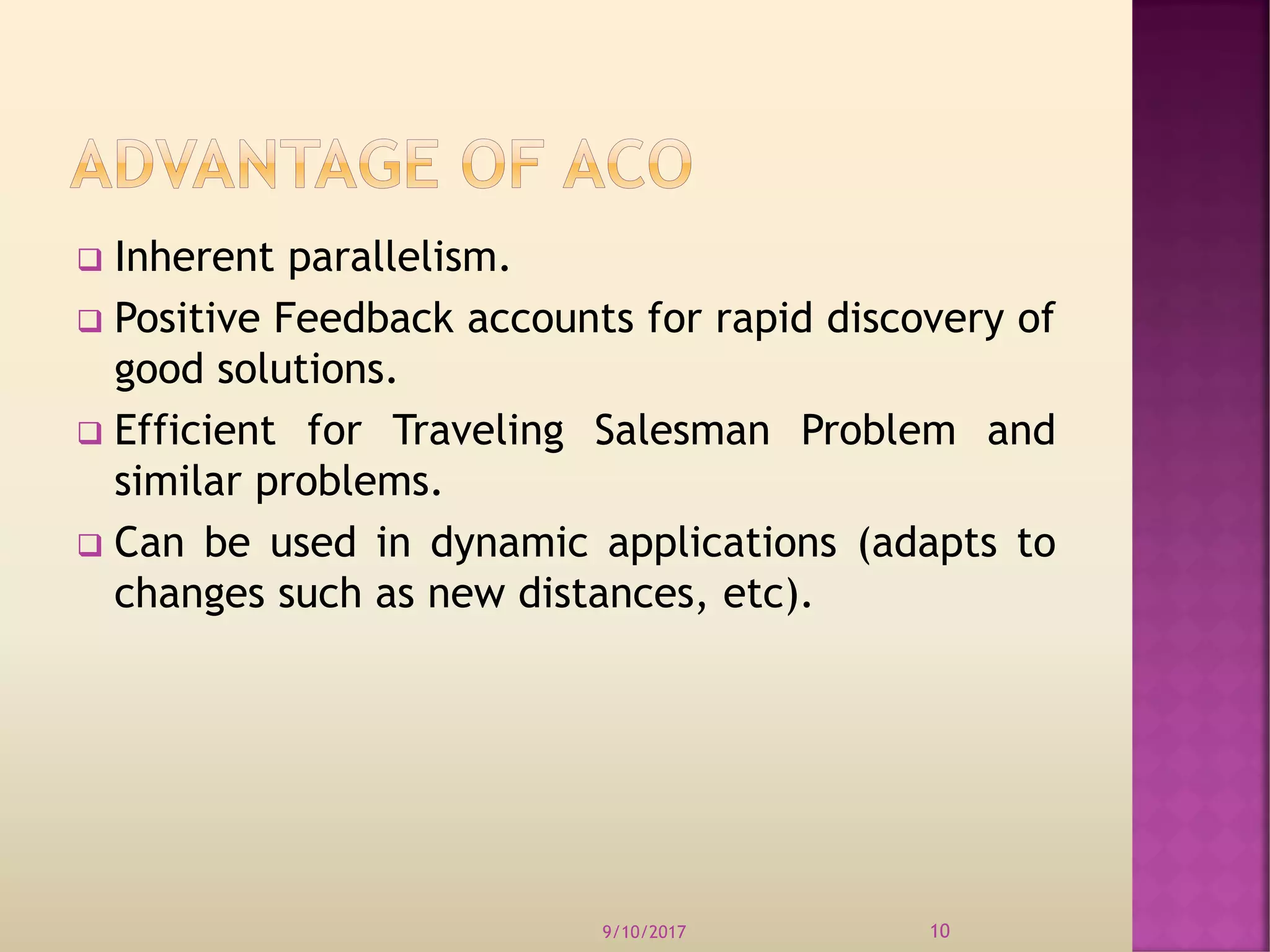  Inherent parallelism.
 Positive Feedback accounts for rapid discovery of
good solutions.
 Efficient for Traveling Salesman Problem and
similar problems.
 Can be used in dynamic applications (adapts to
changes such as new distances, etc).
9/10/2017 10
 