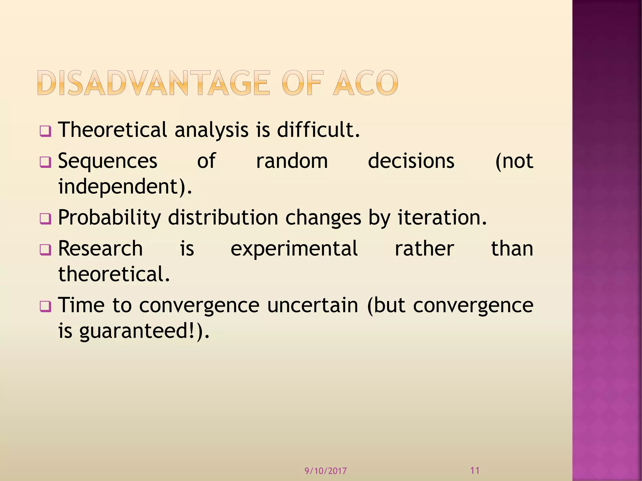  Theoretical analysis is difficult.
 Sequences of random decisions (not
independent).
 Probability distribution changes by iteration.
 Research is experimental rather than
theoretical.
 Time to convergence uncertain (but convergence
is guaranteed!).
9/10/2017 11
 