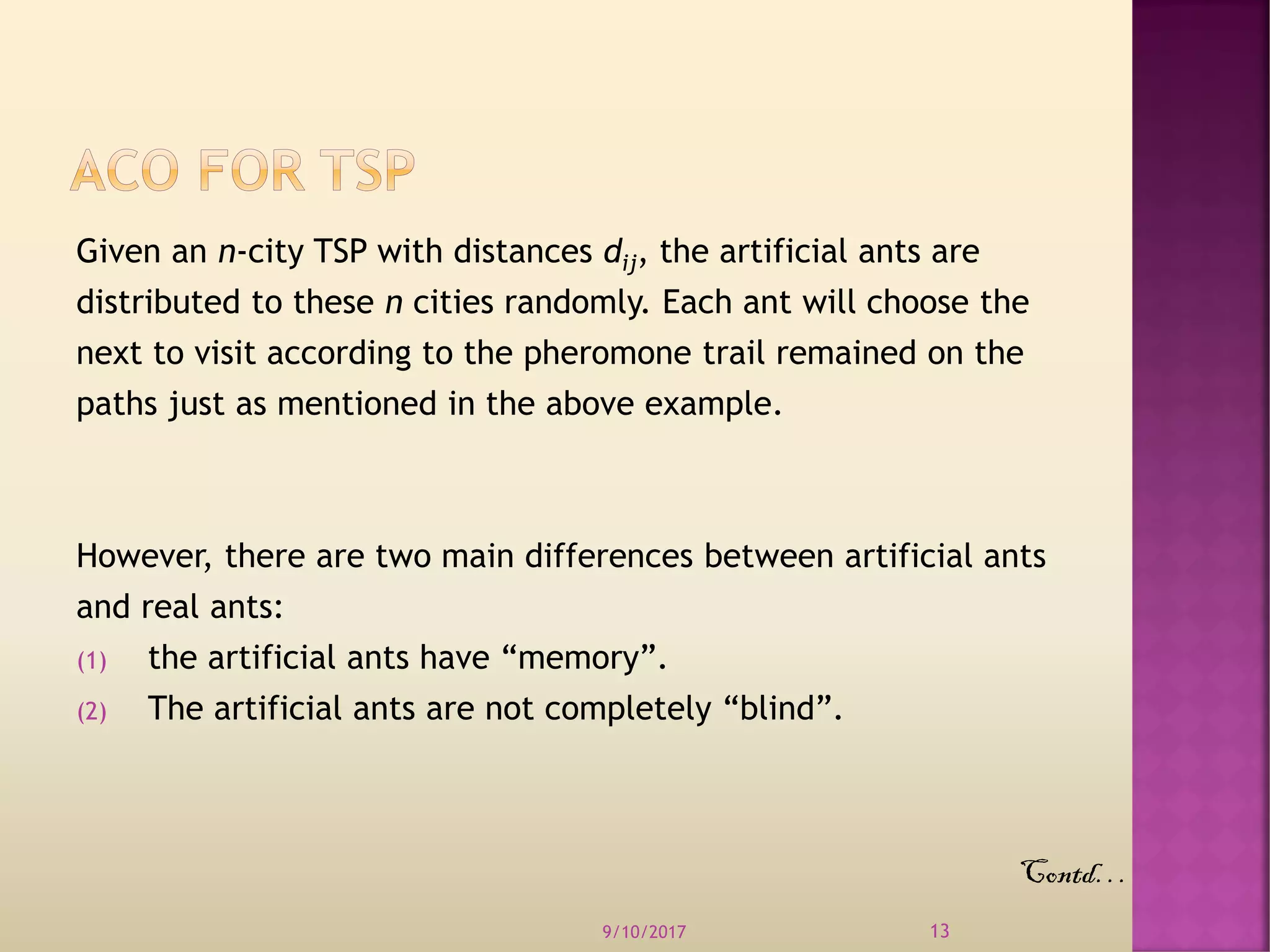 Given an n-city TSP with distances dij, the artificial ants are
distributed to these n cities randomly. Each ant will choose the
next to visit according to the pheromone trail remained on the
paths just as mentioned in the above example.
However, there are two main differences between artificial ants
and real ants:
(1) the artificial ants have “memory”.
(2) The artificial ants are not completely “blind”.
9/10/2017 13
Contd…
 