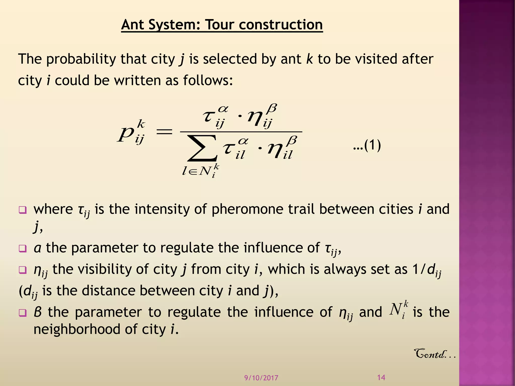 The probability that city j is selected by ant k to be visited after
city i could be written as follows:
…(1)
 where τij is the intensity of pheromone trail between cities i and
j,
 α the parameter to regulate the influence of τij,
 ηij the visibility of city j from city i, which is always set as 1/dij
(dij is the distance between city i and j),
 β the parameter to regulate the influence of ηij and is the
neighborhood of city i.
9/10/2017 14





k
iNl
ilil
ijijk
ijp 



k
iN
Ant System: Tour construction
Contd…
 