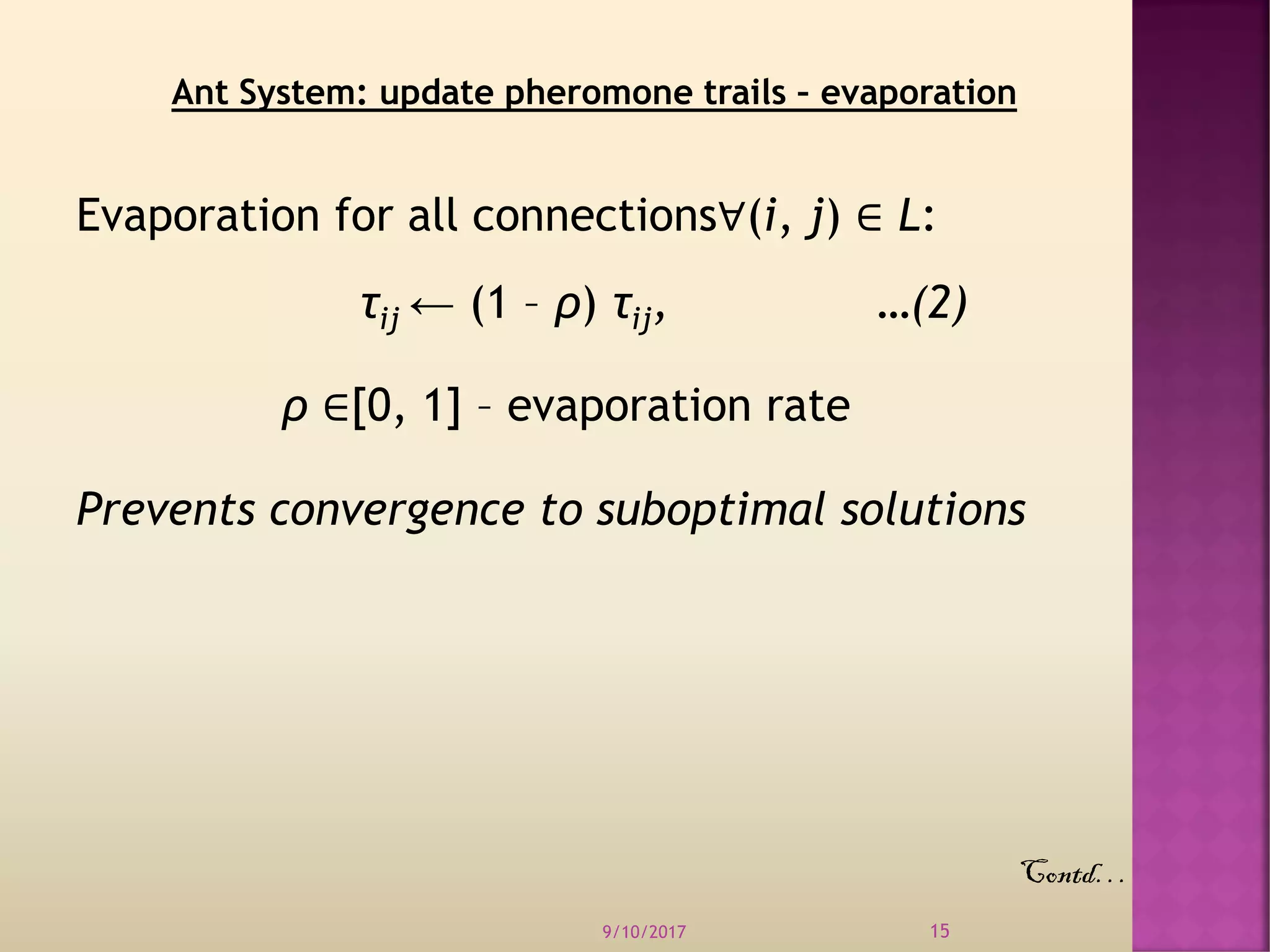 Evaporation for all connections∀(i, j) ∈ L:
τij ← (1 – ρ) τij, …(2)
ρ ∈[0, 1] – evaporation rate
Prevents convergence to suboptimal solutions
9/10/2017 15
Ant System: update pheromone trails – evaporation
Contd…
 