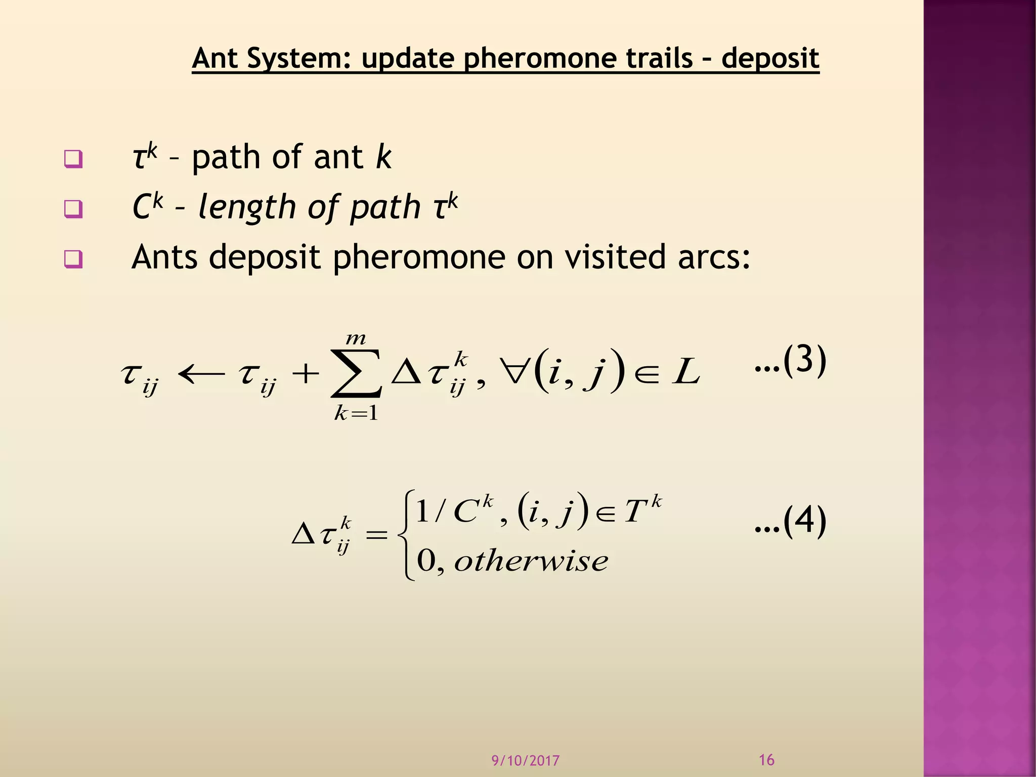  τk – path of ant k
 Ck – length of path τk
 Ants deposit pheromone on visited arcs:
…(3)
…(4)
9/10/2017 16
  Lji
m
k
k
ijijij  
,,
1

 


 

otherwise
TjiC kk
k
ij
,0
,,/1

Ant System: update pheromone trails – deposit
 