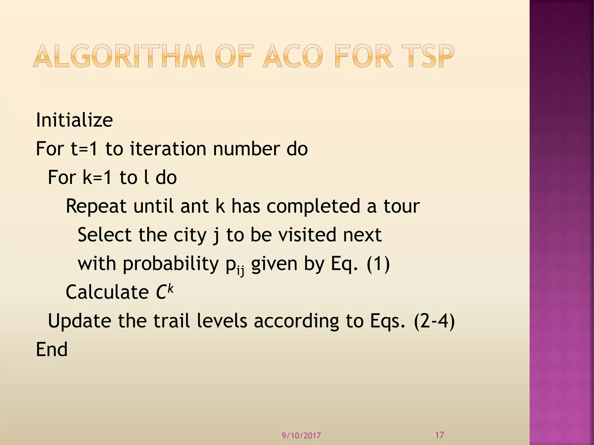 Initialize
For t=1 to iteration number do
For k=1 to l do
Repeat until ant k has completed a tour
Select the city j to be visited next
with probability pij given by Eq. (1)
Calculate Ck
Update the trail levels according to Eqs. (2-4)
End
9/10/2017 17
 