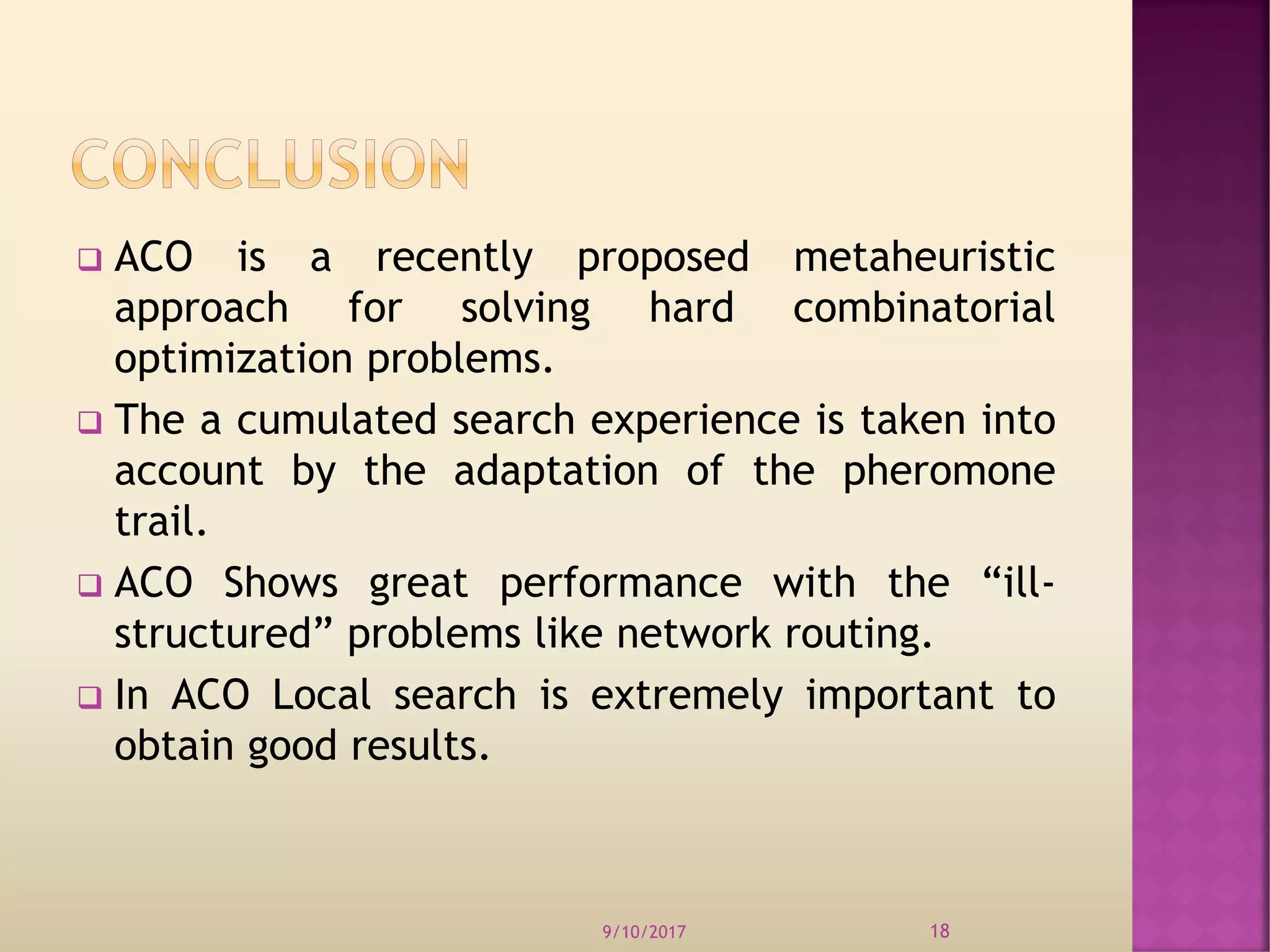  ACO is a recently proposed metaheuristic
approach for solving hard combinatorial
optimization problems.
 The a cumulated search experience is taken into
account by the adaptation of the pheromone
trail.
 ACO Shows great performance with the “ill-
structured” problems like network routing.
 In ACO Local search is extremely important to
obtain good results.
9/10/2017 18
 