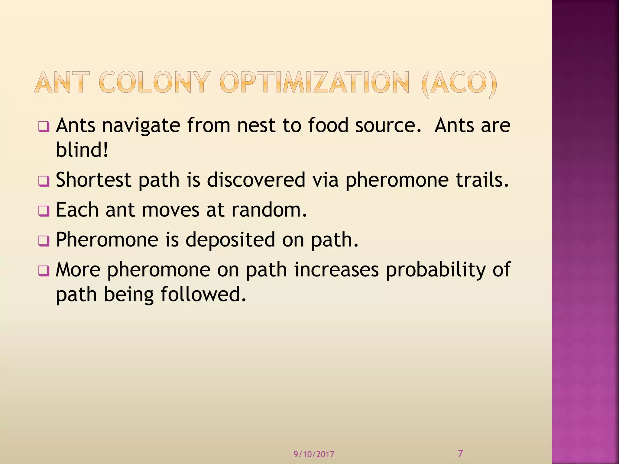  Ants navigate from nest to food source. Ants are
blind!
 Shortest path is discovered via pheromone trails.
 Each ant moves at random.
 Pheromone is deposited on path.
 More pheromone on path increases probability of
path being followed.
9/10/2017 7
 