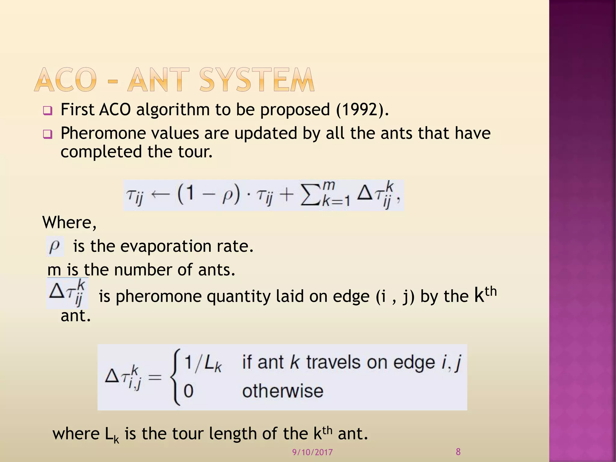  First ACO algorithm to be proposed (1992).
 Pheromone values are updated by all the ants that have
completed the tour.
Where,
is the evaporation rate.
m is the number of ants.
is pheromone quantity laid on edge (i , j) by the kth
ant.
where Lk is the tour length of the kth ant.
9/10/2017 8
 