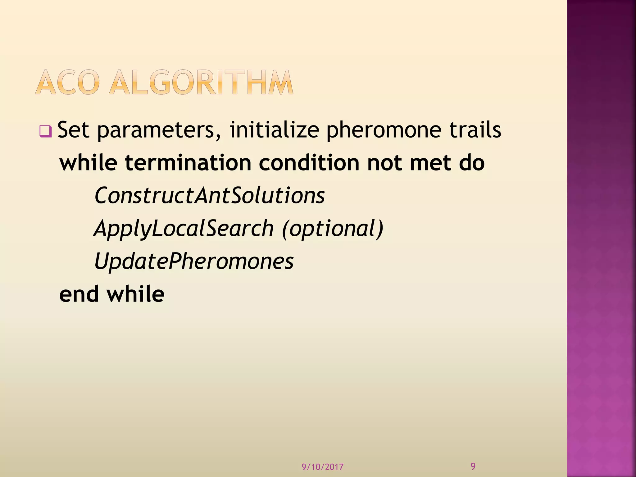  Set parameters, initialize pheromone trails
while termination condition not met do
ConstructAntSolutions
ApplyLocalSearch (optional)
UpdatePheromones
end while
9/10/2017 9
 