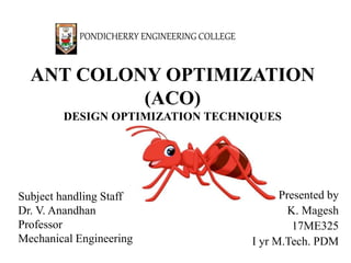 ANT COLONY OPTIMIZATION
(ACO)
DESIGN OPTIMIZATION TECHNIQUES
Presented by
K. Magesh
17ME325
I yr M.Tech. PDM
PONDICHERRY ENGINEERING COLLEGE
Subject handling Staff
Dr. V. Anandhan
Professor
Mechanical Engineering
 