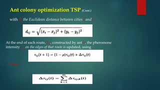 with dij the Euclidean distance between cities i and j
At the end of each route, Tk, constructed by ant k, the pheromone
intensity Tij on the edges of that route is updated, using
Where
Ant colony optimization TSP (Cont.)
 