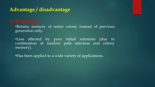 Advantage / disadvantage
Advantage:
•Retains memory of entire colony instead of previous
generation only.
•Less affected by poor initial solutions (due to
combination of random path selection and colony
memory).
•Has been applied to a wide variety of applications.
 