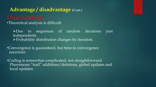 Advantage / disadvantage (Cont.)
Disadvantage:
•Theoretical analysis is difficult:
Due to sequences of random decisions (not
independent).
Probability distribution changes by iteration.
•Convergence is guaranteed, but time to convergence
uncertain.
•Coding is somewhat complicated, not straightforward
Pheromone “trail” additions/deletions, global updates and
local updates.
 