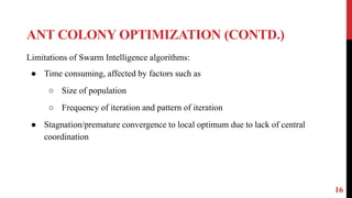 ANT COLONY OPTIMIZATION (CONTD.)
16
Limitations of Swarm Intelligence algorithms:
● Time consuming, affected by factors such as
○ Size of population
○ Frequency of iteration and pattern of iteration
● Stagnation/premature convergence to local optimum due to lack of central
coordination
 