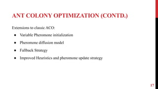 ANT COLONY OPTIMIZATION (CONTD.)
17
Extensions to classic ACO:
● Variable Pheromone initialization
● Pheromone diffusion model
● Fallback Strategy
● Improved Heuristics and pheromone update strategy
 