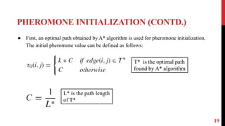 PHEROMONE INITIALIZATION (CONTD.)
19
● First, an optimal path obtained by A* algorithm is used for pheromone initialization.
The initial pheromone value can be defined as follows:
T* is the optimal path
found by A* algorithm
L* is the path length
of T*
 